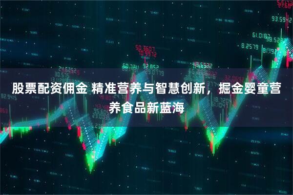 股票配资佣金 精准营养与智慧创新，掘金婴童营养食品新蓝海