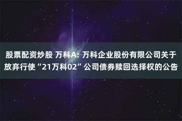 股票配资炒股 万科A: 万科企业股份有限公司关于放弃行使“21万科02”公司债券赎回选择权的公告