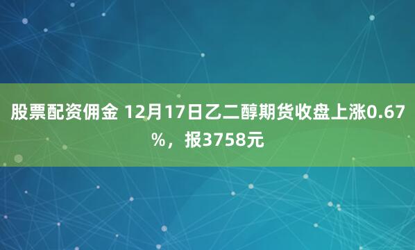 股票配资佣金 12月17日乙二醇期货收盘上涨0.67%，报3758元