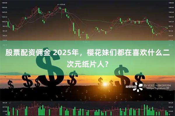 股票配资佣金 2025年，樱花妹们都在喜欢什么二次元纸片人？