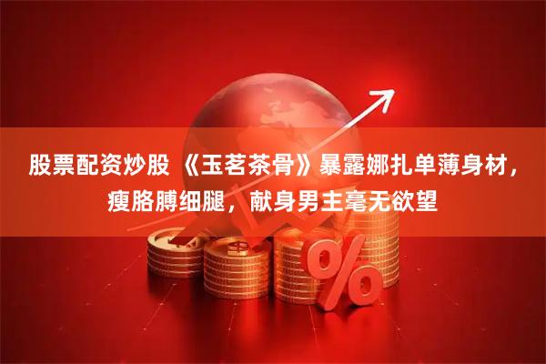 股票配资炒股 《玉茗茶骨》暴露娜扎单薄身材，瘦胳膊细腿，献身男主毫无欲望