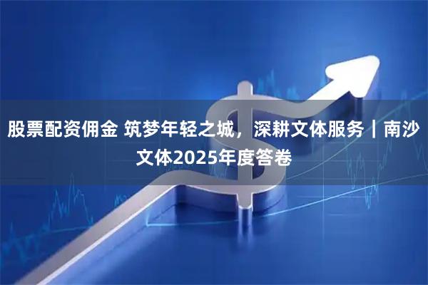 股票配资佣金 筑梦年轻之城，深耕文体服务｜南沙文体2025年度答卷