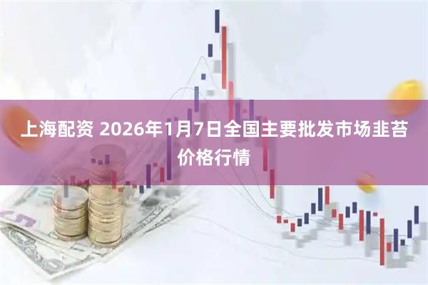 上海配资 2026年1月7日全国主要批发市场韭苔价格行情