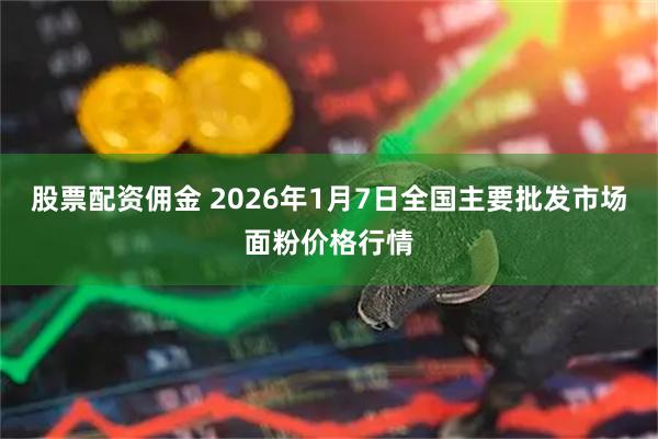 股票配资佣金 2026年1月7日全国主要批发市场面粉价格行情