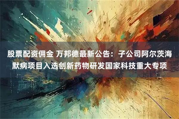 股票配资佣金 万邦德最新公告：子公司阿尔茨海默病项目入选创新药物研发国家科技重大专项