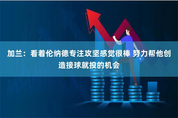 加兰：看着伦纳德专注攻坚感觉很棒 努力帮他创造接球就投的机会