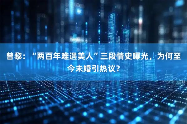 曾黎：“两百年难遇美人”三段情史曝光，为何至今未婚引热议？